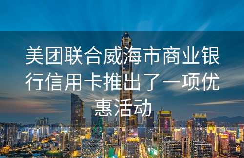 美团联合威海市商业银行信用卡推出了一项优惠活动