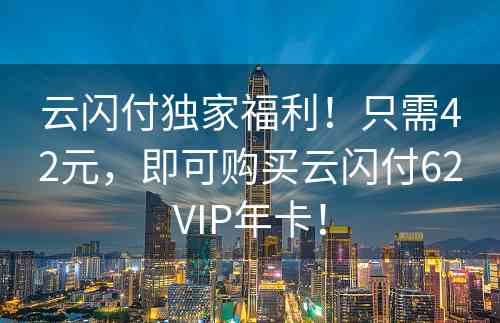 云闪付独家福利！只需42元，即可购买云闪付62VIP年卡！