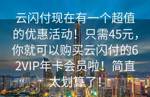 云闪付现在有一个超值的优惠活动！只需45元，你就可以购买云闪付的62VIP年卡会员啦！简直太划算了！