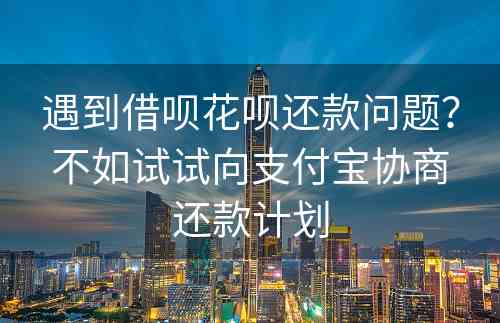 遇到借呗花呗还款问题？不如试试向支付宝协商还款计划