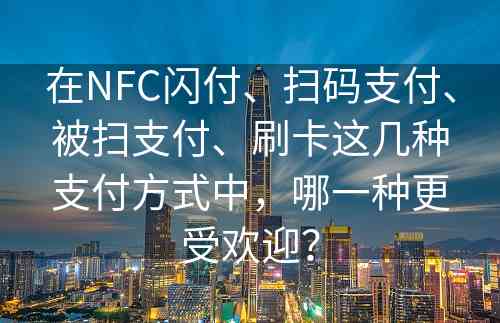 在NFC闪付、扫码支付、被扫支付、刷卡这几种支付方式中，哪一种更受欢迎？