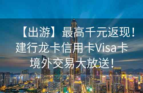 【出游】最高千元返现！建行龙卡信用卡Visa卡境外交易大放送！