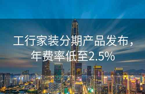 工行家装分期产品发布，年费率低至2.5%