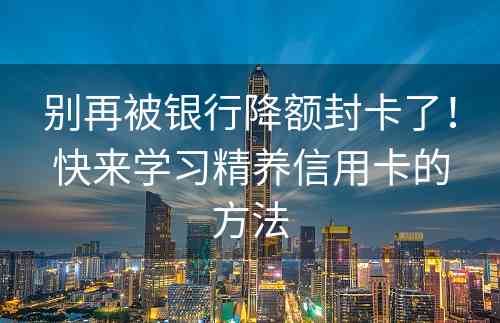 别再被银行降额封卡了！快来学习精养信用卡的方法