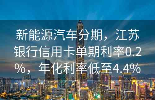 新能源汽车分期，江苏银行信用卡单期利率0.2%，年化利率低至4.4%