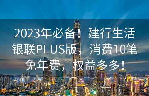 2023年必备！建行生活银联PLUS版，消费10笔免年费，权益多多！