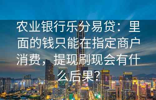 农业银行乐分易贷：里面的钱只能在指定商户消费，提现刷现会有什么后果？