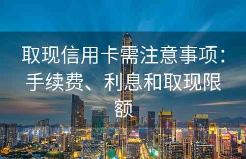 取现信用卡需注意事项：手续费、利息和取现限额