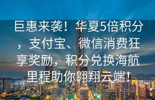 巨惠来袭！华夏5倍积分，支付宝、微信消费狂享奖励，积分兑换海航里程助你翱翔云端！