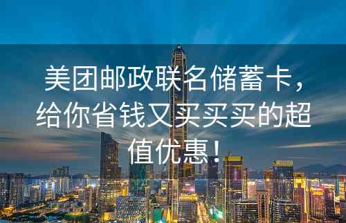 美团邮政联名储蓄卡，给你省钱又买买买的超值优惠！