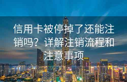 信用卡被停掉了还能注销吗？详解注销流程和注意事项