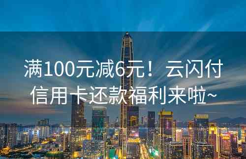 满100元减6元！云闪付信用卡还款福利来啦~