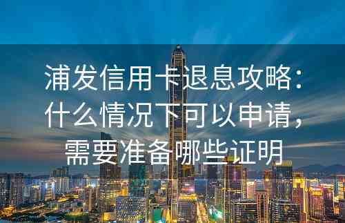 浦发信用卡退息攻略：什么情况下可以申请，需要准备哪些证明