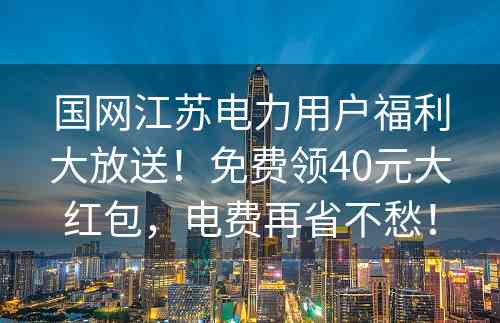 国网江苏电力用户福利大放送！免费领40元大红包，电费再省不愁！