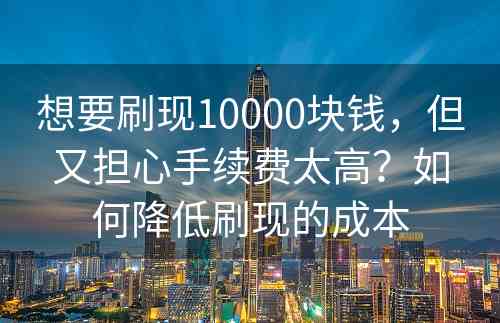 想要刷现10000块钱，但又担心手续费太高？如何降低刷现的成本