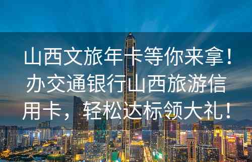 山西文旅年卡等你来拿！办交通银行山西旅游信用卡，轻松达标领大礼！