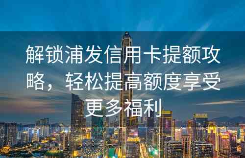 解锁浦发信用卡提额攻略，轻松提高额度享受更多福利