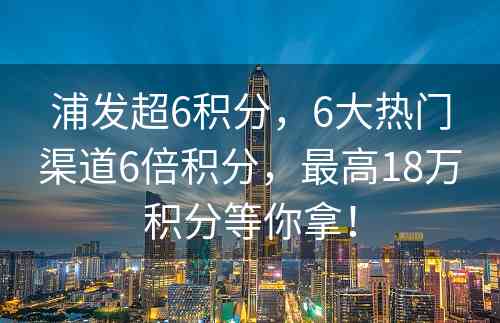 浦发超6积分,6大热门渠道6倍积分,最高18万积分等你拿! 浦发超6积分,6大热门渠道6倍积分,最高18万积分等你拿!