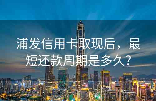 浦发信用卡取现后，最短还款周期是多久？