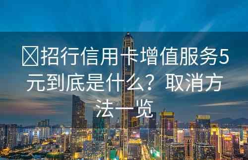 ​招行信用卡增值服务5元到底是什么？取消方法一览