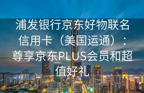 浦发银行京东好物联名信用卡（美国运通）：尊享京东PLUS会员和超值好礼