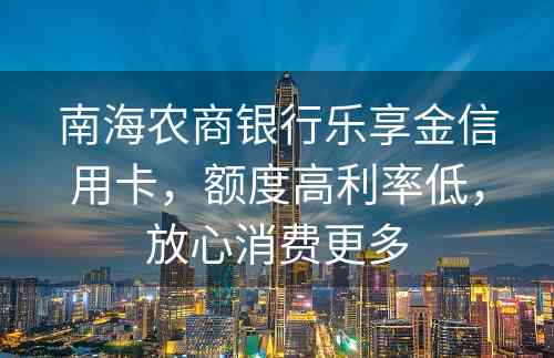 南海农商银行乐享金信用卡，额度高利率低，放心消费更多