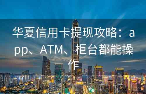 华夏信用卡提现攻略：app、ATM、柜台都能操作