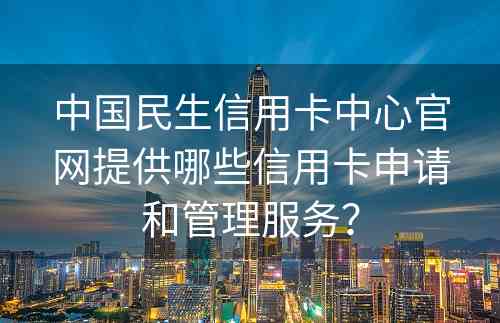 中国民生信用卡中心官网提供哪些信用卡申请和管理服务？