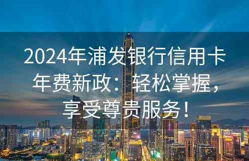 2024年浦发银行信用卡年费新政：轻松掌握，享受尊贵服务！