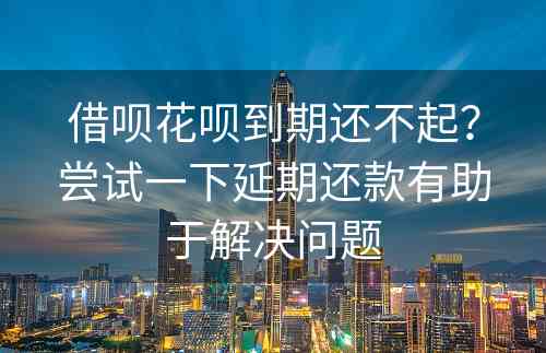 借呗花呗到期还不起？尝试一下延期还款有助于解决问题