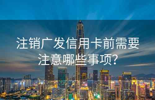 注销广发信用卡前需要注意哪些事项？