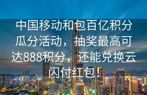 中国移动和包百亿积分瓜分活动，抽奖最高可达888积分，还能兑换云闪付红包！