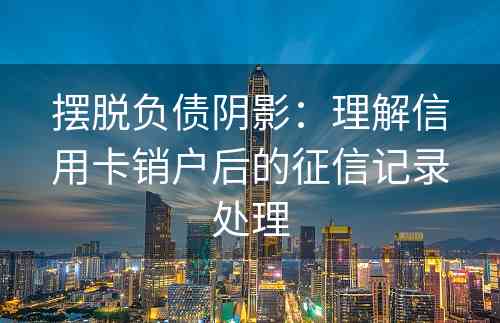 摆脱负债阴影：理解信用卡销户后的征信记录处理