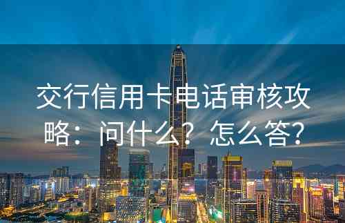 交行信用卡电话审核攻略：问什么？怎么答？