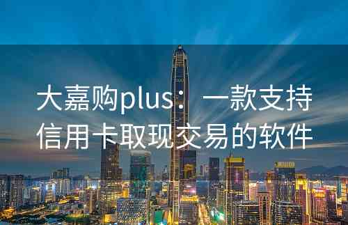 大嘉购plus：一款支持信用卡取现交易的软件