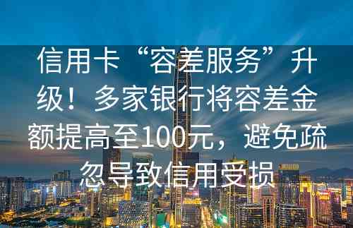 信用卡“容差服务”升级！多家银行将容差金额提高至100元，避免疏忽导致信用受损
