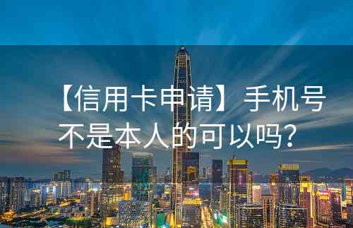 【信用卡申请】手机号不是本人的可以吗？
