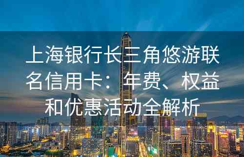 上海银行长三角悠游联名信用卡：年费、权益和优惠活动全解析
