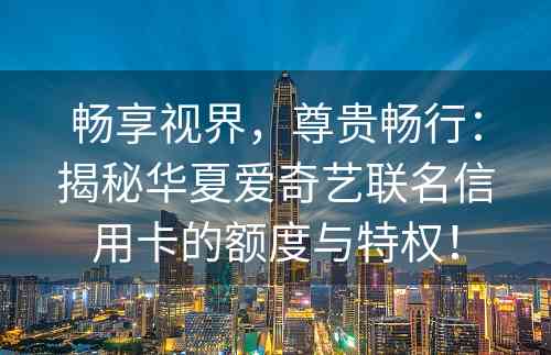 畅享视界，尊贵畅行：揭秘华夏爱奇艺联名信用卡的额度与特权！