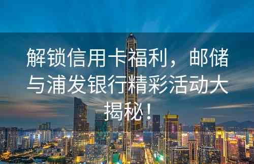 解锁信用卡福利，邮储与浦发银行精彩活动大揭秘！