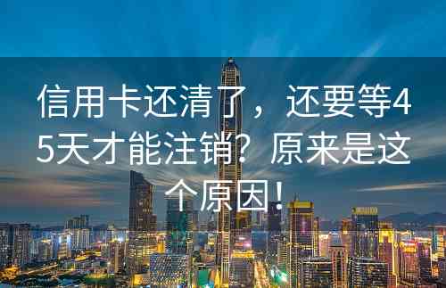 信用卡还清了，还要等45天才能注销？原来是这个原因！