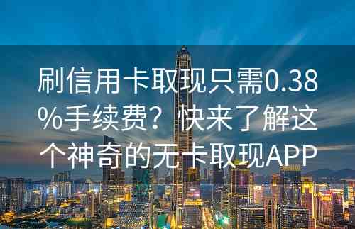 刷信用卡取现只需0.38%手续费？快来了解这个神奇的无卡取现APP