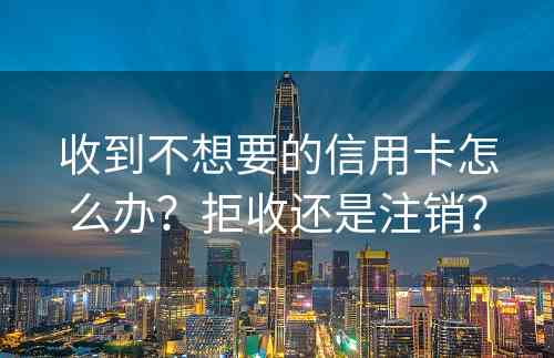 收到不想要的信用卡怎么办？拒收还是注销？