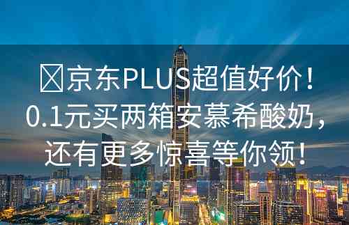 ​京东PLUS超值好价！0.1元买两箱安慕希酸奶，还有更多惊喜等你领！