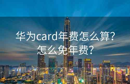 华为card年费怎么算？怎么免年费？