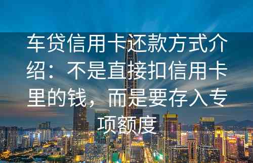 车贷信用卡还款方式介绍：不是直接扣信用卡里的钱，而是要存入专项额度