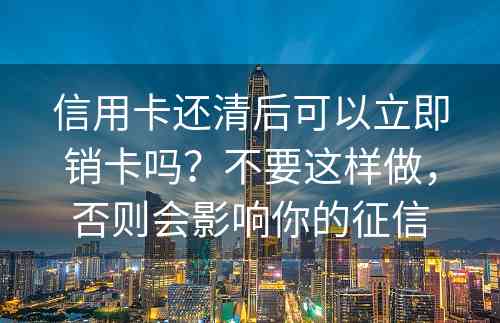 信用卡还清后可以立即销卡吗？不要这样做，否则会影响你的征信