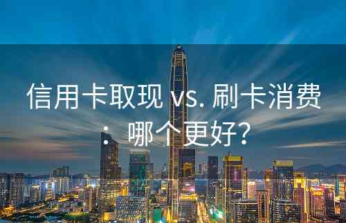 信用卡取现 vs. 刷卡消费：哪个更好？