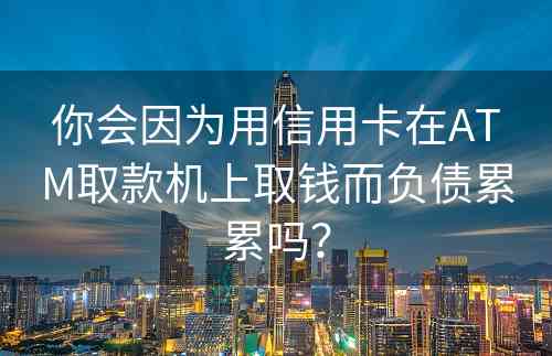 你会因为用信用卡在ATM取款机上取钱而负债累累吗？