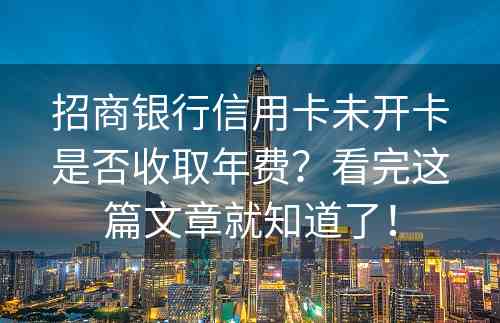 招商银行信用卡未开卡是否收取年费？看完这篇文章就知道了！